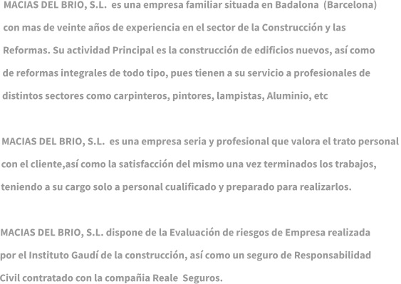 MACIAS DEL BRIO, S.L.  es una empresa familiar situada en Badalona  (Barcelona)   con mas de veinte años de experiencia en el sector de la Construcción y las  Reformas. Su actividad Principal es la construcción de edificios nuevos, así como  de reformas integrales de todo tipo, pues tienen a su servicio a profesionales de  distintos sectores como carpinteros, pintores, lampistas, Aluminio, etc   MACIAS DEL BRIO, S.L.  es una empresa seria y profesional que valora el trato personal  con el cliente,así como la satisfacción del mismo una vez terminados los trabajos,   teniendo a su cargo solo a personal cualificado y preparado para realizarlos.   MACIAS DEL BRIO, S.L. dispone de la Evaluación de riesgos de Empresa realizada  por el Instituto Gaudí de la construcción, así como un seguro de Responsabilidad  Civil contratado con la compañia Reale  Seguros.